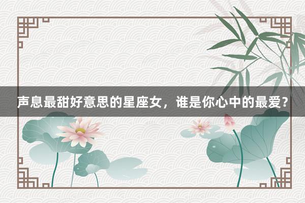 声息最甜好意思的星座女，谁是你心中的最爱？