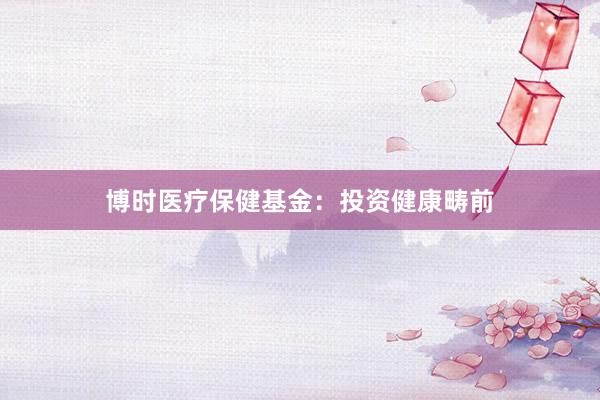 博时医疗保健基金：投资健康畴前